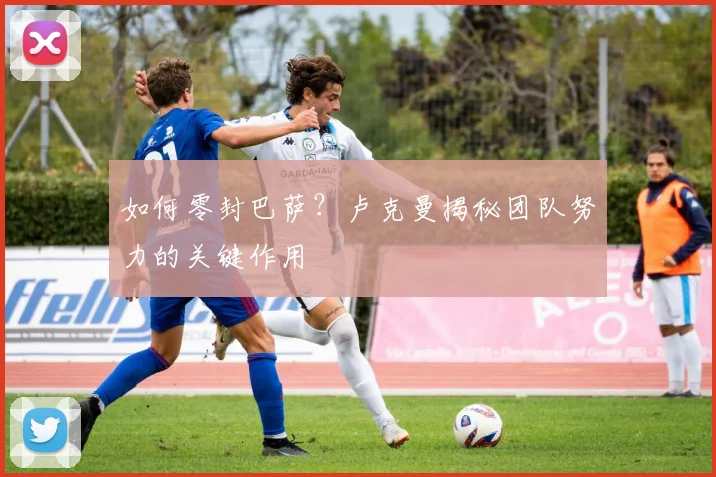 如何零封巴萨？卢克曼揭秘团队努力的关键作用