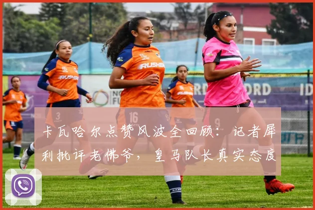 卡瓦哈尔点赞风波全回顾:记者犀利批评老佛爷,皇马队长真实态度与事件后续影响深度解析