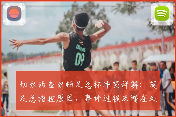 切尔西查尔顿足总杯冲突详解:英足总指控原因、事件过程及潜在处罚影响