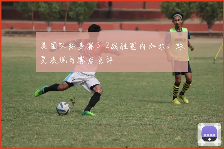美国队热身赛3-2战胜塞内加尔，球员表现与赛后点评