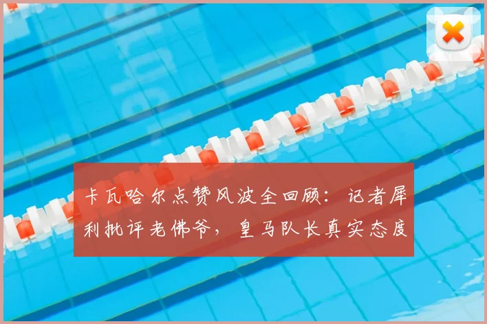 卡瓦哈尔点赞风波全回顾：记者犀利批评老佛爷，皇马队长真实态度与事件后续影响深度解析