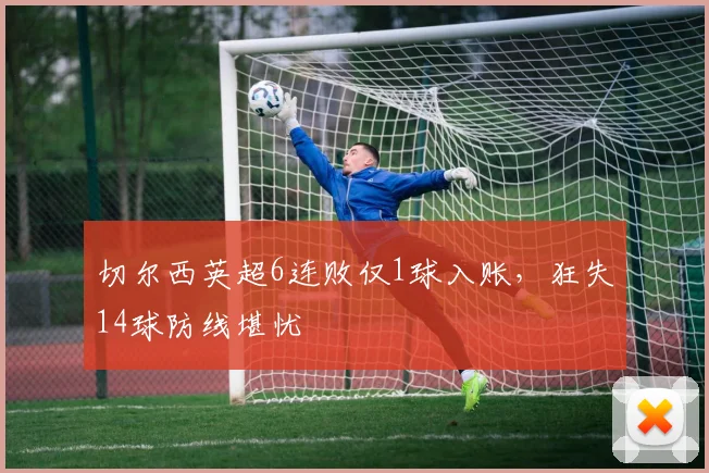 切尔西英超6连败仅1球入账，狂失14球防线堪忧