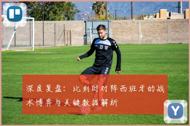 深度复盘：比利时对阵西班牙的战术博弈与关键数据解析