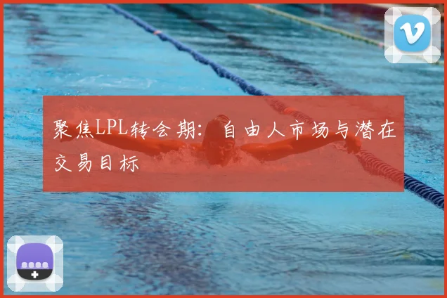 聚焦LPL转会期：自由人市场与潜在交易目标