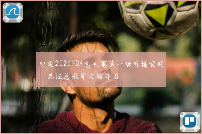 锁定2026NBA总决赛第一场直播官网：见证总冠军之路开启