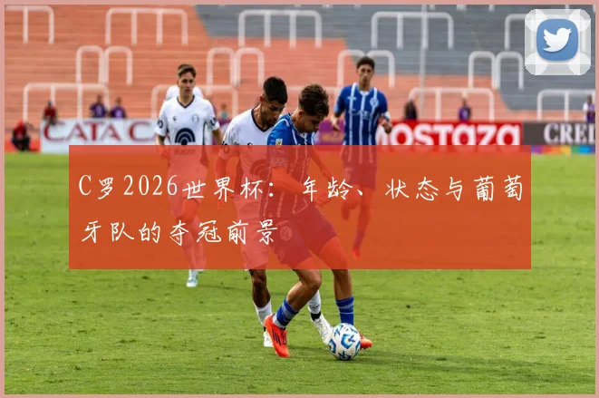 C罗2026世界杯:年龄、状态与葡萄牙队的夺冠前景