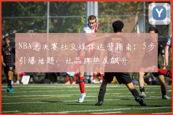 NBA总决赛社交媒体运营指南：5步引爆话题，让品牌热度飙升