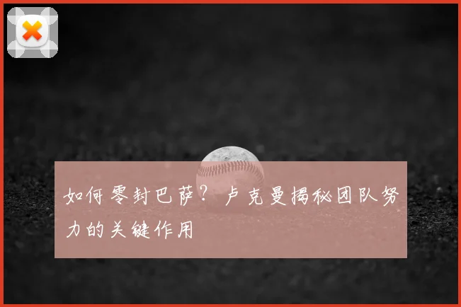 如何零封巴萨?卢克曼揭秘团队努力的关键作用