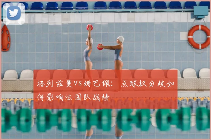 格列兹曼vs姆巴佩：点球权分歧如何影响法国队战绩
