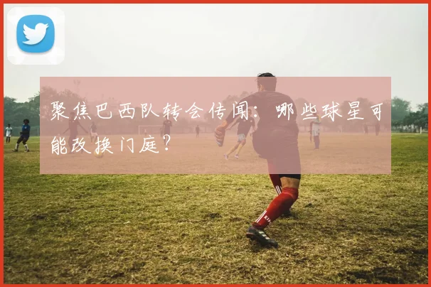 聚焦巴西队转会传闻：哪些球星可能改换门庭？